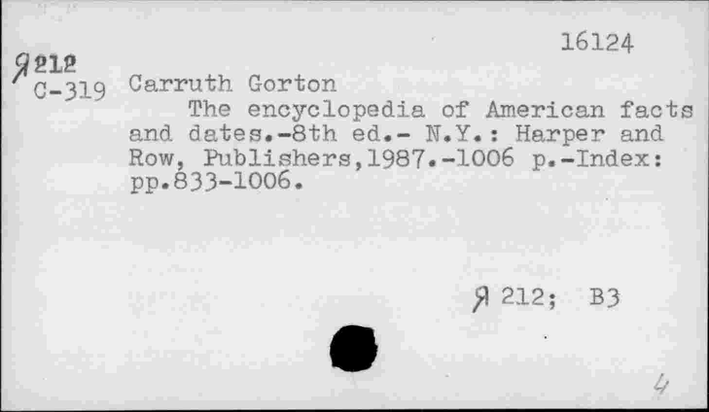 ﻿3212
C-319
16124
Carruth Gorton
The encyclopedia of American facts and dates.-8th ed.- N.Y.: Harper and Row, Publishers,1987•-1006 p.-Index: pp.833-1006.
>1 212; B3